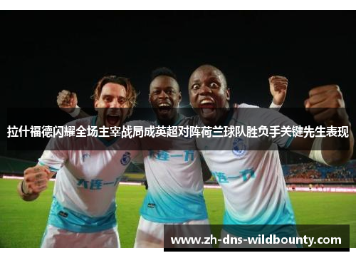 拉什福德闪耀全场主宰战局成英超对阵荷兰球队胜负手关键先生表现 拉什福德闪耀全场主宰战局成英超对阵荷兰球队胜负手关键先生表现