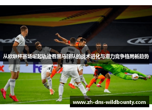 从欧联杯赛场崛起轨迹看黑马球队的战术进化与潜力竞争格局新趋势