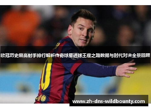 欧冠历史最高射手排行解析传奇球星进球王座之路数据与时代对决全景回顾
