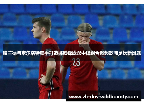 哈兰德与索尔洛特联手打造挪威锋线双中锋组合掀起欧洲足坛新风暴 哈兰德与索尔洛特联手打造挪威锋线双中锋组合掀起欧洲足坛新风暴