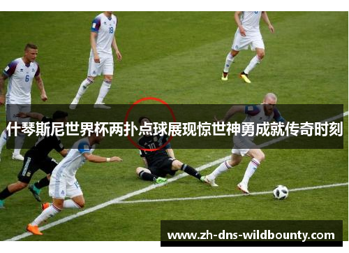 什琴斯尼世界杯两扑点球展现惊世神勇成就传奇时刻