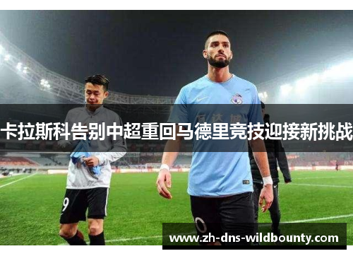 卡拉斯科告别中超重回马德里竞技迎接新挑战