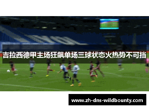 吉拉西德甲主场狂飙单场三球状态火热势不可挡