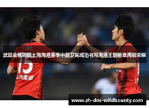 武磊金靴领航上海海港赛季中超卫冕成功书写海港王朝新章再启荣耀