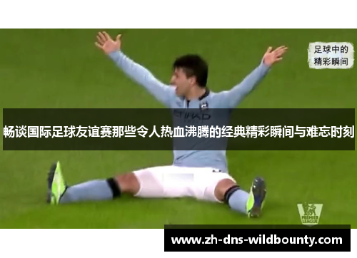 畅谈国际足球友谊赛那些令人热血沸腾的经典精彩瞬间与难忘时刻 畅谈国际足球友谊赛那些令人热血沸腾的经典精彩瞬间与难忘时刻