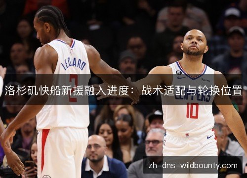洛杉矶快船新援融入进度：战术适配与轮换位置